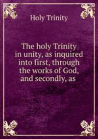 The holy Trinity in unity, as inquired into first, through the works of God, and secondly, as .