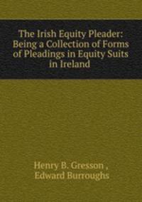 The Irish Equity Pleader: Being a Collection of Forms of Pleadings in Equity Suits in Ireland .