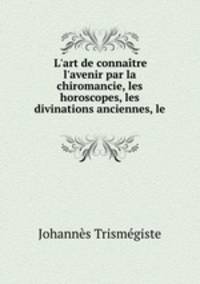 L`art de connatre l`avenir par la chiromancie, les horoscopes, les divinations anciennes, le .