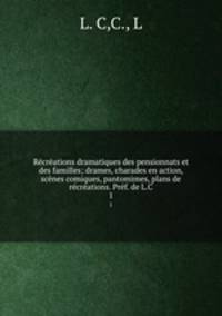 Recreations dramatiques des pensionnats et des familles; drames, charades en action, scenes comiques, pantomimes, plans de recreations. Pref. de L.C.