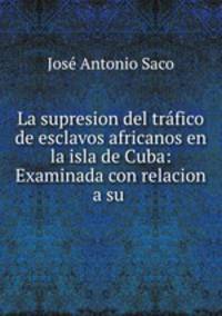 La supresion del trfico de esclavos africanos en la isla de Cuba: Examinada con relacion a su .