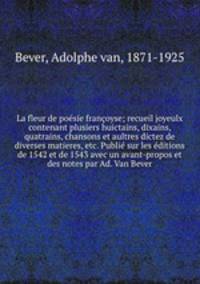 La fleur de poesie francoyse; recueil joyeulx contenant plusiers huictains, dixains, quatrains, chansons et aultres dictez de diverses matieres, etc. Publie sur les editions de 1542 et de 1543 avec un avant-propos et des notes par Ad. Van Bever