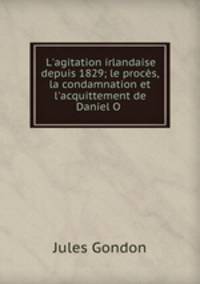 L`agitation irlandaise depuis 1829; le procs, la condamnation et l`acquittement de Daniel O .