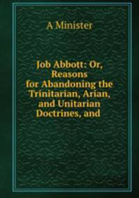 Job Abbott: Or, Reasons for Abandoning the Trinitarian, Arian, and Unitarian Doctrines, and .