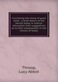 Furnishing the home of good taste : a brief sketch of the period styles in interior decoration with suggestions as to their employment in the homes of today