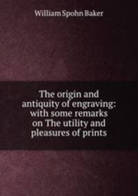 The origin and antiquity of engraving: with some remarks on The utility and pleasures of prints