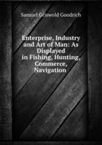 Enterprise, Industry and Art of Man: As Displayed in Fishing, Hunting, Commerce, Navigation .