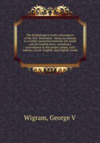 The Englishman`s Greek concordance of the New Testament : being an attempt at a verbal connection between the Greek and the English texts, including a concordance to the proper names, with indexes, Greek- English, and English-Greek