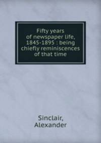 Fifty years of newspaper life, 1845-1895 : being chiefly reminiscences of that time