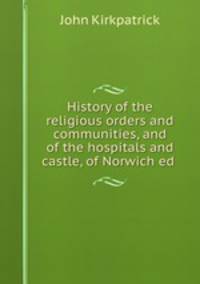 History of the religious orders and communities, and of the hospitals and castle, of Norwich ed .