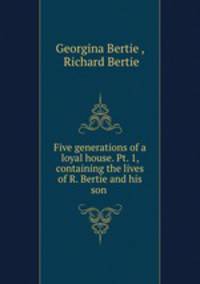 Five generations of a loyal house. Pt. 1, containing the lives of R. Bertie and his son .