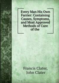 Every Man His Own Farrier: Containing Causes, Symptoms, and Most Approved Methods of Cure of the .