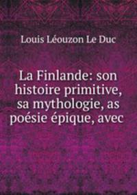 La Finlande: son histoire primitive, sa mythologie, as posie pique, avec .