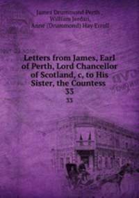 Letters from James, Earl of Perth, Lord Chancellor of Scotland,&c, to His Sister, the Countess .. 33