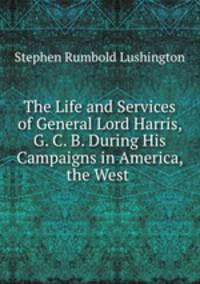 The Life and Services of General Lord Harris, G. C. B. During His Campaigns in America, the West .