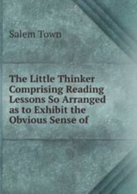The Little Thinker Comprising Reading Lessons So Arranged as to Exhibit the Obvious Sense of .