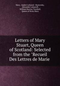 Letters of Mary Stuart, Queen of Scotland: Selected from the "Recueil Des Lettres de Marie .