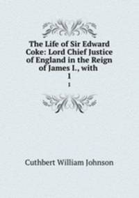 The Life of Sir Edward Coke: Lord Chief Justice of England in the Reign of James I., with .. 1