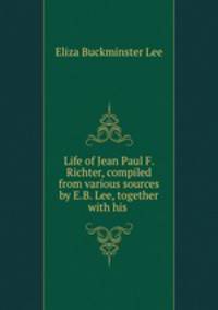 Life of Jean Paul F. Richter, compiled from various sources by E.B. Lee, together with his .