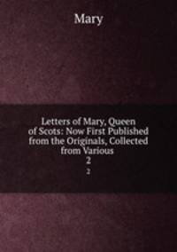 Letters of Mary, Queen of Scots: Now First Published from the Originals, Collected from Various .. 2
