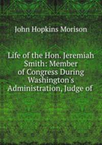 Life of the Hon. Jeremiah Smith: Member of Congress During Washington`s Administration, Judge of .