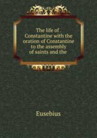 The life of . Constantine with the oration of Constantine to the assembly of saints and the .