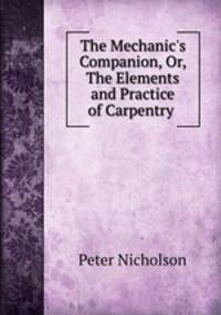 The Mechanic`s Companion, Or, The Elements and Practice of Carpentry .