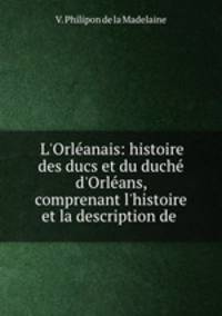 L`Orlanais: histoire des ducs et du duch d`Orlans, comprenant l`histoire et la description de .
