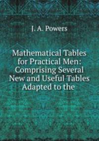 Mathematical Tables for Practical Men: Comprising Several New and Useful Tables Adapted to the .