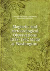 Magnetic and Meteorological Observations 1838-1842 Made at Washington .