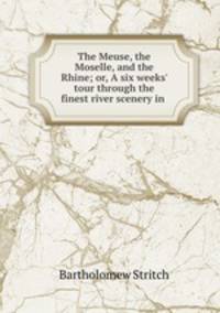The Meuse, the Moselle, and the Rhine; or, A six weeks` tour through the finest river scenery in .