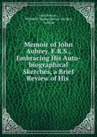 Memoir of John Aubrey, F.R.S., Embracing His Auto-biographical Sketches, a Brief Review of His .