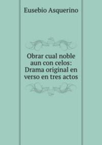 Obrar cual noble aun con celos: Drama original en verso en tres actos