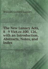 The New Lunacy Acts, 8 & 9 Vict.cc.100, 126, with an Introduction, Abstracts, Notes, and Index .