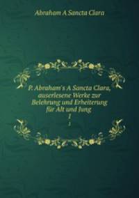P. Abraham`s A Sancta Clara, auserlesene Werke zur Belehrung und Erheiterung fr Alt und Jung .. 1