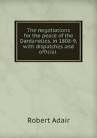 The negotiations for the peace of the Dardanelles, in 1808-9, with dispatches and official .
