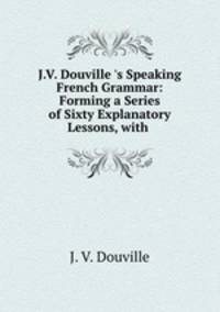 J.V. Douville `s Speaking French Grammar: Forming a Series of Sixty Explanatory Lessons, with .