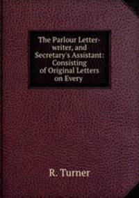 The Parlour Letter-writer, and Secretary`s Assistant: Consisting of Original Letters on Every .