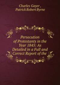 Persecution of Protestants in the Year 1845: As Detailed in a Full and Correct Report of the .