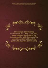 Proceedings of the meeting in Charleston, S. C., May 13-15, 1845, on the religious instruction of the Negroes, together with the report of the committee, and the address to the public. Pub. by order of the meeting