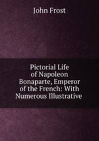 Pictorial Life of Napoleon Bonaparte, Emperor of the French: With Numerous Illustrative .