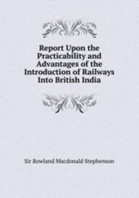 Report Upon the Practicability and Advantages of the Introduction of Railways Into British India