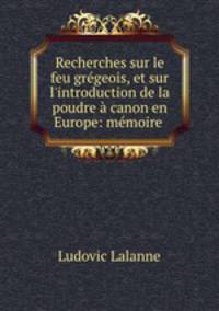 Recherches sur le feu grgeois, et sur l`introduction de la poudre canon en Europe: mmoire .