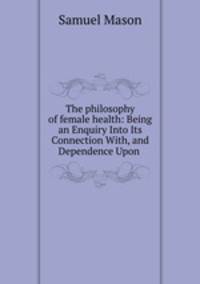 The philosophy of female health: Being an Enquiry Into Its Connection With, and Dependence Upon .