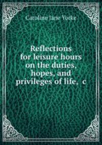 Reflections for leisure hours on the duties, hopes, and privileges of life, &c