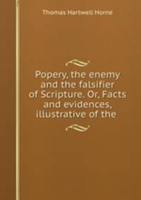 Popery, the enemy and the falsifier of Scripture. Or, Facts and evidences, illustrative of the .