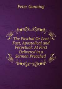 The Paschal Or Lent Fast, Apostolical and Perpetual: At First Delivered in a Sermon Preached .