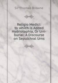 Religio Medici: to which is Added Hydriotaphia, Or Urn-burial: A Discourse on Sepulchral Urns