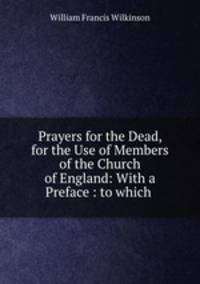 Prayers for the Dead, for the Use of Members of the Church of England: With a Preface : to which .