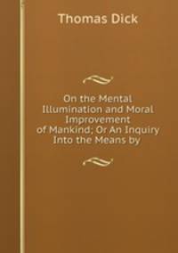 On the Mental Illumination and Moral Improvement of Mankind; Or An Inquiry Into the Means by .